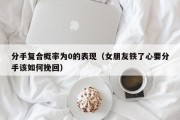 分手复合概率为0的表现（女朋友铁了心要分手该如何挽回）