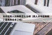 分手后男人玩断联怎么办呀（男人分手后断联了是真的分手了吗）