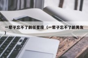 一辈子忘不了前任星座（一辈子忘不了前男友）