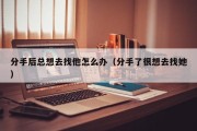 分手后总想去找他怎么办（分手了很想去找她）