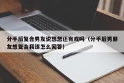 分手后复合男友说想想还有戏吗（分手后男朋友想复合我该怎么回答）