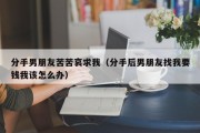 分手男朋友苦苦哀求我（分手后男朋友找我要钱我该怎么办）