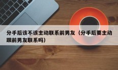 分手后该不该主动联系前男友（分手后要主动跟前男友联系吗）