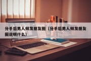 分手后男人频发朋友圈（分手后男人频发朋友圈说明什么）