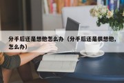 分手后还是想他怎么办（分手后还是很想他,怎么办）