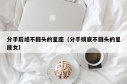 分手后绝不回头的星座（分手彻底不回头的星座女）