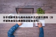 分手后被男友拉黑所有联系方式都不删除（分手被男朋友拉黑删除还能复合吗）