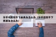 分手以后放不下前男友怎么办（分手后放不下男朋友怎么办）